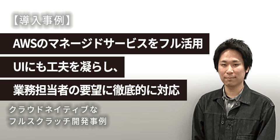 【導入事例】AWSのマネージドサービスをフル活用 UIにも工夫を凝らし業務担当者の要望に徹底的に対応 クラウドネイティブなフルスクラッチ開発事例